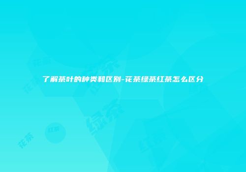 了解茶叶的种类和区别-花茶绿茶红茶怎么区分