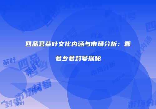 四品君茶叶文化内涵与市场分析：郡君乡君封号探秘