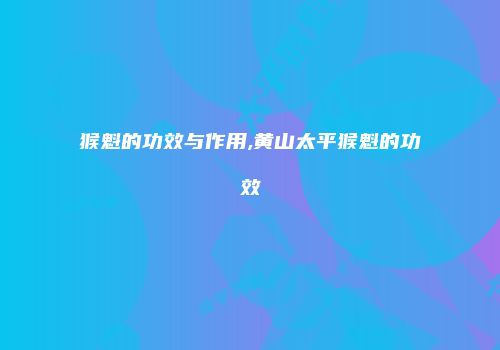 猴魁的功效与作用,黄山太平猴魁的功效