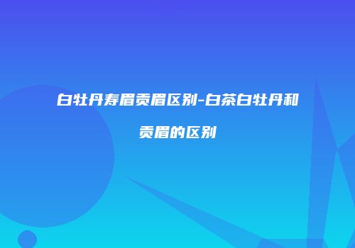 白牡丹寿眉贡眉区别-白茶白牡丹和贡眉的区别