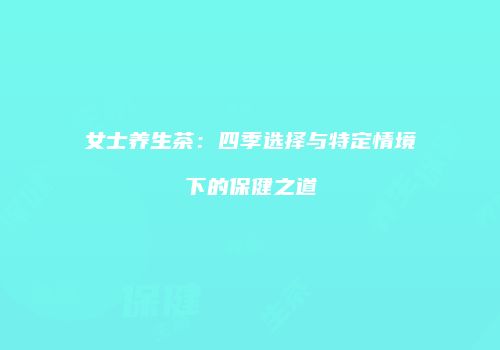 女士养生茶：四季选择与特定情境下的保健之道