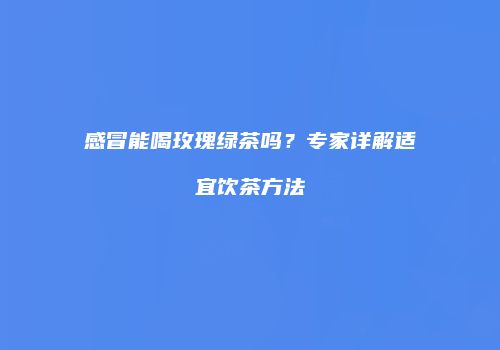 感冒能喝玫瑰绿茶吗？专家详解适宜饮茶方法