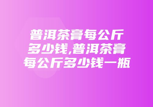 普洱茶膏每公斤多少钱,普洱茶膏每公斤多少钱一瓶