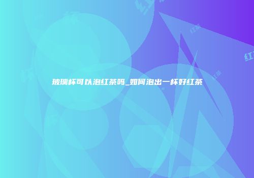 玻璃杯可以泡红茶吗_如何泡出一杯好红茶