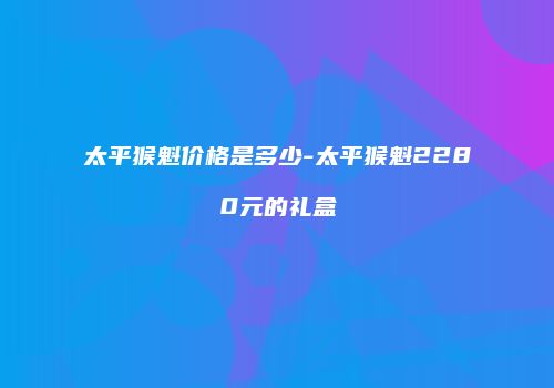 太平猴魁价格是多少-太平猴魁2280元的礼盒