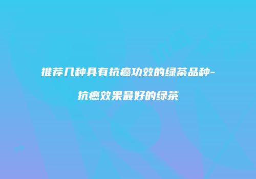推荐几种具有抗癌功效的绿茶品种-抗癌效果最好的绿茶