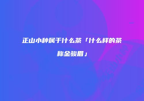 正山小种属于什么茶「什么样的茶称金骏眉」