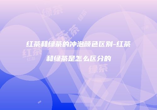 红茶和绿茶的冲泡颜色区别-红茶和绿茶是怎么区分的