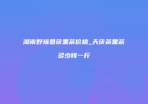 湖南野境意茯黑茶价格_天茯茶黑茶多少钱一斤