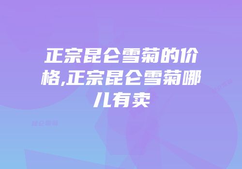 正宗昆仑雪菊的价格,正宗昆仑雪菊哪儿有卖