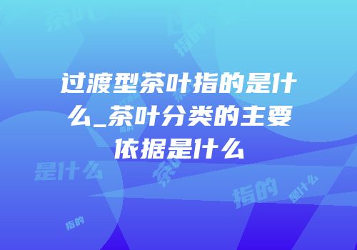 过渡型茶叶指的是什么_茶叶分类的主要依据是什么