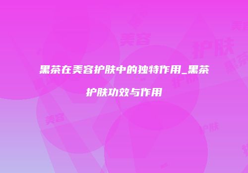 黑茶在美容护肤中的独特作用_黑茶护肤功效与作用
