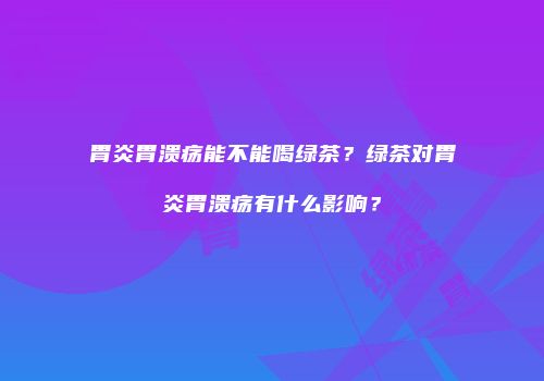 胃炎胃溃疡能不能喝绿茶？绿茶对胃炎胃溃疡有什么影响？