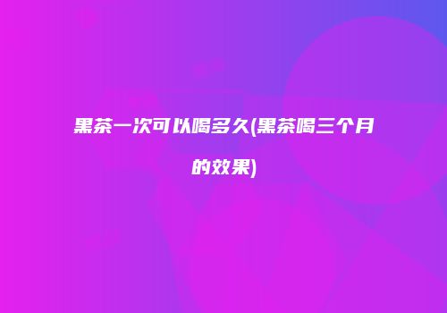 黑茶一次可以喝多久(黑茶喝三个月的效果)