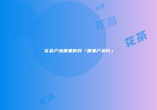 花茶产地哪里的好「哪里产茶叶」