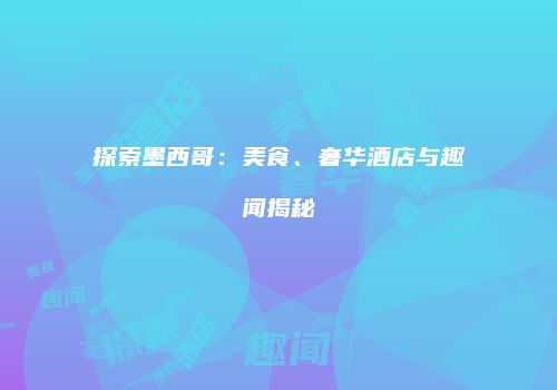 探索墨西哥：美食、奢华酒店与趣闻揭秘
