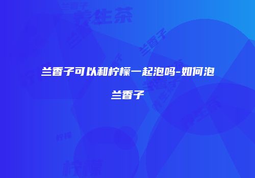 兰香子可以和柠檬一起泡吗-如何泡兰香子