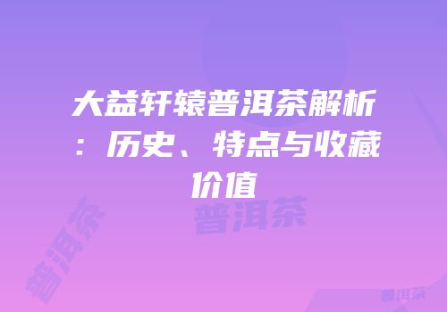 大益轩辕普洱茶解析：历史、特点与收藏价值