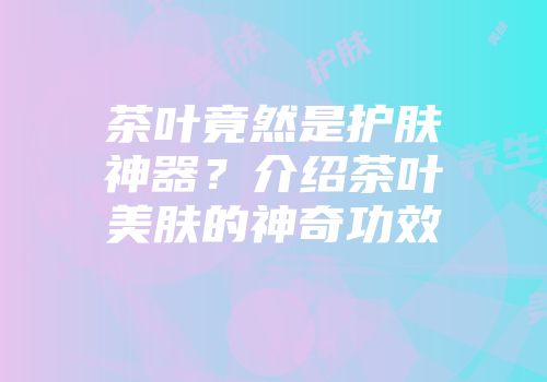 茶叶竟然是护肤神器？介绍茶叶美肤的神奇功效