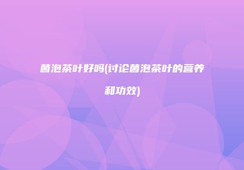 菌泡茶叶好吗(讨论菌泡茶叶的营养和功效)