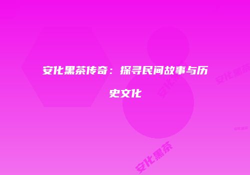 安化黑茶传奇：探寻民间故事与历史文化