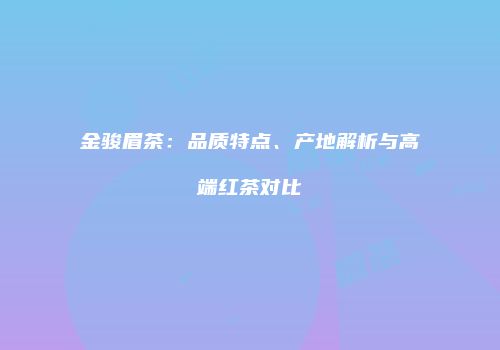 金骏眉茶：品质特点、产地解析与高端红茶对比