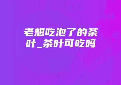 老想吃泡了的茶叶_茶叶可吃吗