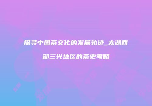 探寻中国茶文化的发展轨迹_太湖西部三兴地区的茶史考略