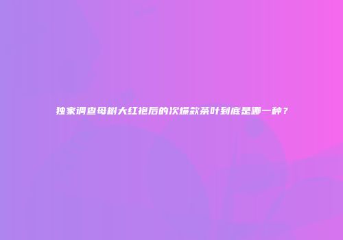独家调查母树大红袍后的次爆款茶叶到底是哪一种？