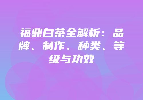 福鼎白茶全解析：品牌、制作、种类、等级与功效