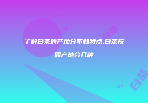了解白茶的产地分布和特点,白茶按照产地分几种