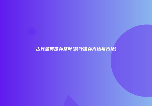 古代如何保存茶叶(茶叶保存方法与方法)