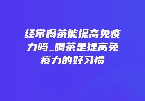 经常喝茶能提高免疫力吗_喝茶是提高免疫力的好习惯