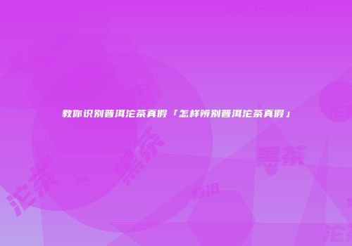 教你识别普洱沱茶真假「怎样辨别普洱沱茶真假」