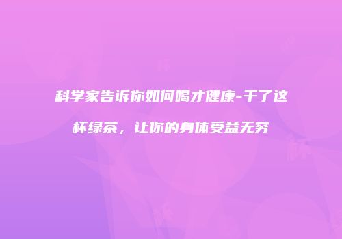 科学家告诉你如何喝才健康-干了这杯绿茶，让你的身体受益无穷