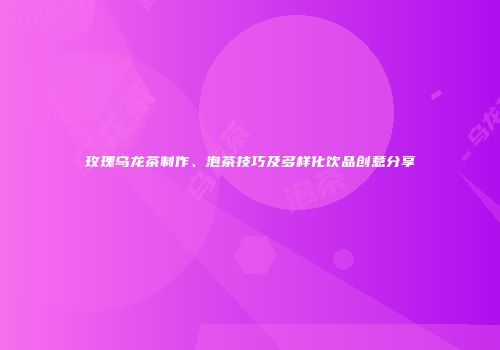 玫瑰乌龙茶制作、泡茶技巧及多样化饮品创意分享