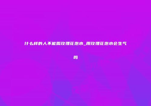什么样的人不能喝玫瑰花泡水_用玫瑰花泡水会生气吗