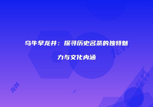 乌牛早龙井：探寻历史名茶的独特魅力与文化内涵