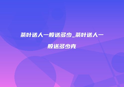 茶叶送人一般送多少_茶叶送人一般送多少克