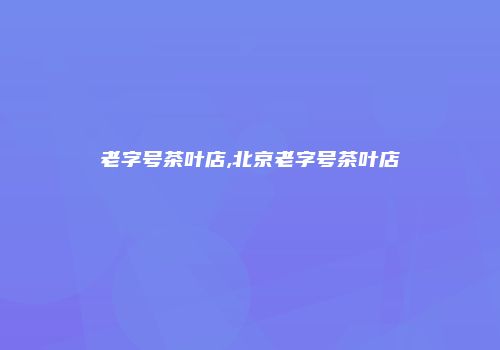 老字号茶叶店,北京老字号茶叶店