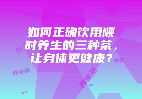 如何正确饮用顺时养生的三种茶，让身体更健康？
