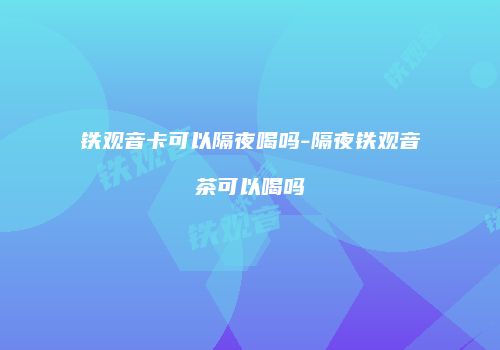 铁观音卡可以隔夜喝吗-隔夜铁观音茶可以喝吗