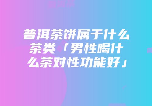 普洱茶饼属于什么茶类「男性喝什么茶对性功能好」