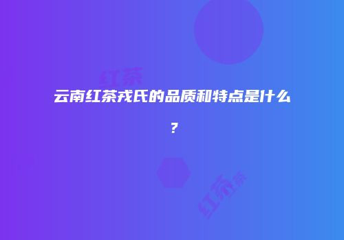 云南红茶戎氏的品质和特点是什么？