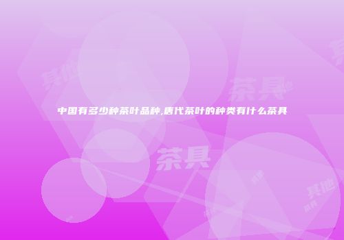 中国有多少种茶叶品种,唐代茶叶的种类有什么茶具