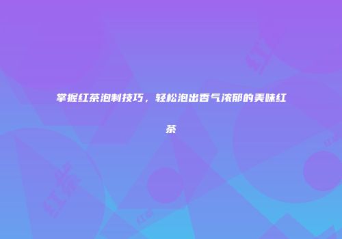 掌握红茶泡制技巧，轻松泡出香气浓郁的美味红茶