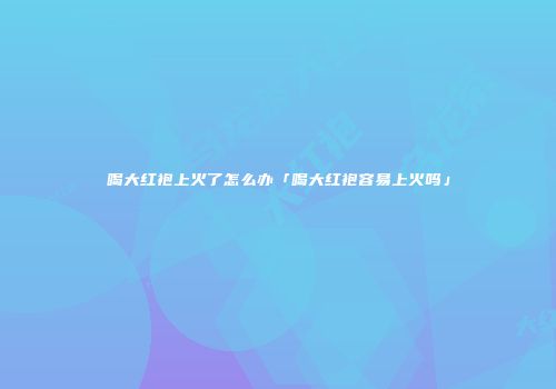 喝大红袍上火了怎么办「喝大红袍容易上火吗」
