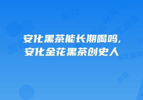 安化黑茶能长期喝吗,安化金花黑茶创史人
