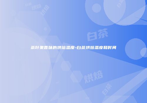 茶叶果香味的烘培温度-白茶烘焙温度和时间