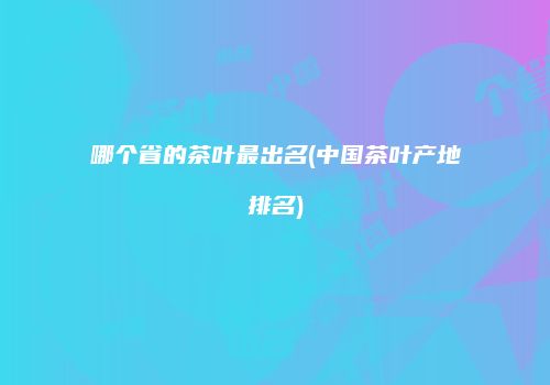 哪个省的茶叶最出名(中国茶叶产地排名)